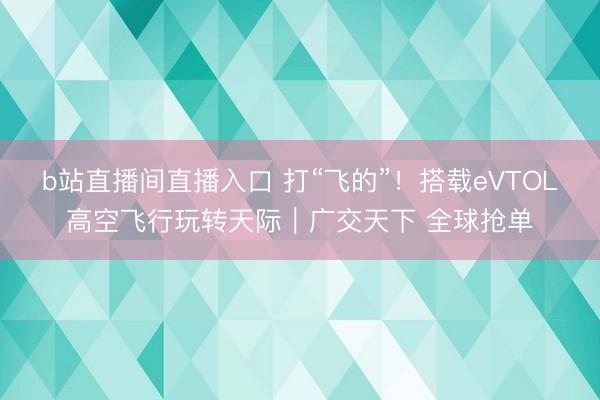 b站直播间直播入口 打“飞的”！搭载eVTOL高空飞行玩转天际｜广交天下 全球抢单