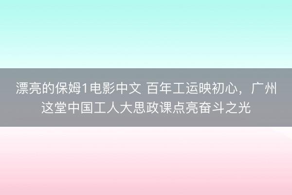 漂亮的保姆1电影中文 百年工运映初心,广州这堂中国工人大思政课点亮奋斗之光