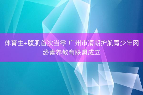 体育生+腹肌首次当零 广州市清朗护航青少年网络素养教育联盟成立