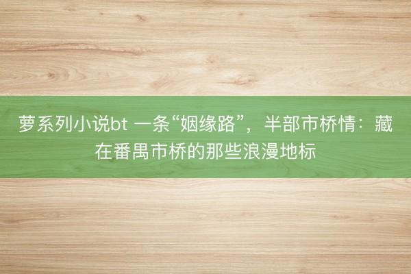 萝系列小说bt 一条“姻缘路”，半部市桥情：藏在番禺市桥的那些浪漫地标