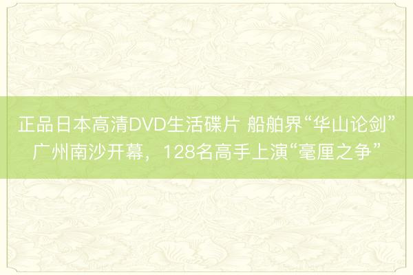 正品日本高清DVD生活碟片 船舶界“华山论剑”广州南沙开幕,128名高手上演“毫厘之争”