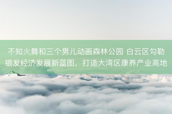 不知火舞和三个男儿动画森林公园 白云区勾勒银发经济发展新蓝图，打造大湾区康养产业高地