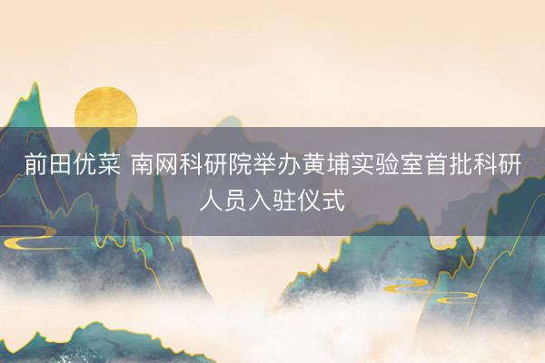 前田优菜 南网科研院举办黄埔实验室首批科研人员入驻仪式