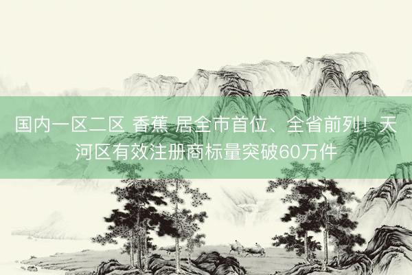 国内一区二区 香蕉 居全市首位、全省前列！天河区有效注册商标量突破60万件