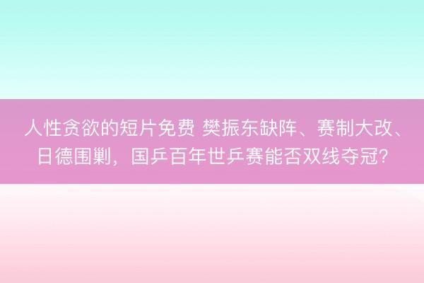 人性贪欲的短片免费 樊振东缺阵、赛制大改、日德围剿，国乒百年世乒赛能否双线夺冠？