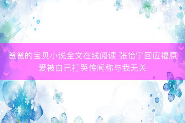 爸爸的宝贝小说全文在线阅读 张怡宁回应福原爱被自己打哭传闻称与我无关