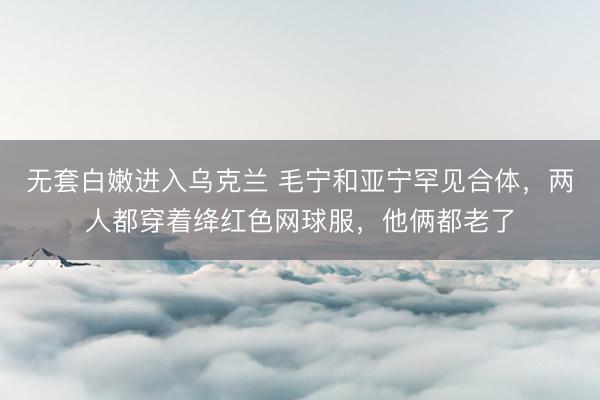 无套白嫩进入乌克兰 毛宁和亚宁罕见合体，两人都穿着绛红色网球服，他俩都老了