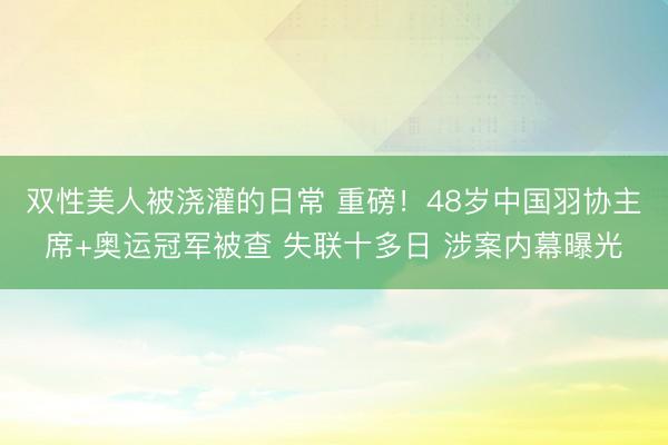 双性美人被浇灌的日常 重磅！48岁中国羽协主席+奥运冠军被查 失联十多日 涉案内幕曝光