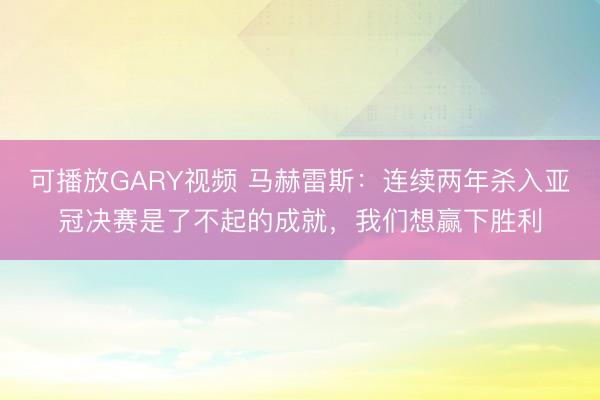 可播放GARY视频 马赫雷斯：连续两年杀入亚冠决赛是了不起的成就，我们想赢下胜利