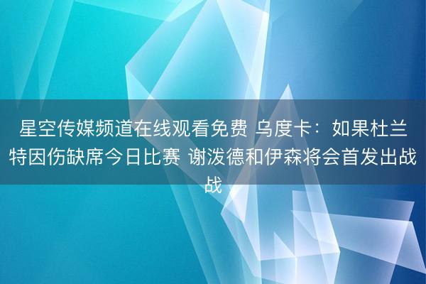 星空传媒频道在线观看免费 乌度卡：如果杜兰特因伤缺席今日比赛 谢泼德和伊森将会首发出战