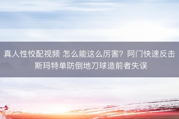 真人性恔配视频 怎么能这么厉害？阿门快速反击 斯玛特单防倒地刀球造前者失误
