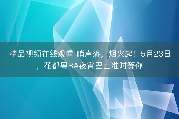 精品视频在线观看 哨声落，烟火起！5月23日，花都粤BA夜宵巴士准时等你