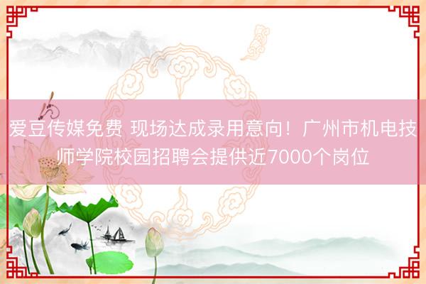 爱豆传媒免费 现场达成录用意向！广州市机电技师学院校园招聘会提供近7000个岗位