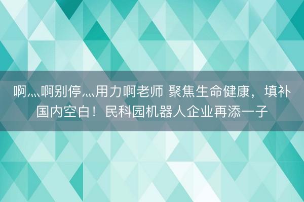 啊灬啊别停灬用力啊老师 聚焦生命健康，填补国内空白！民科园机器人企业再添一子