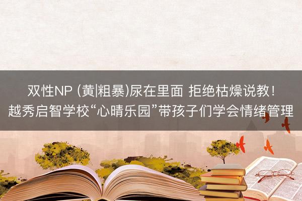 双性NP (黄|粗暴)尿在里面 拒绝枯燥说教！越秀启智学校“心晴乐园”带孩子们学会情绪管理
