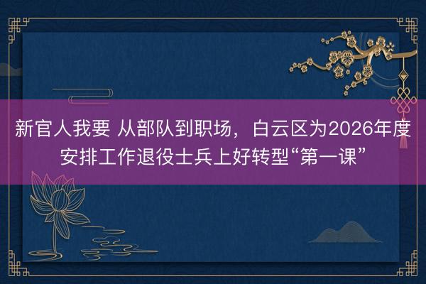 新官人我要 从部队到职场，白云区为2026年度安排工作退役士兵上好转型“第一课”