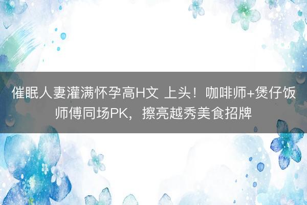 催眠人妻灌满怀孕高H文 上头！咖啡师+煲仔饭师傅同场PK，擦亮越秀美食招牌