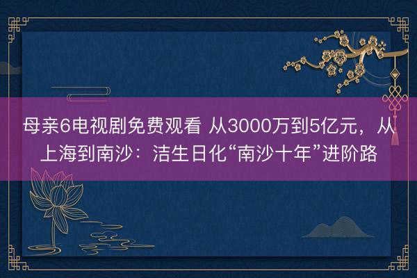 母亲6电视剧免费观看 从3000万到5亿元，从上海到南沙：洁生日化“南沙十年”进阶路
