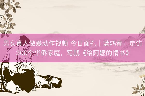 男女真人做爰动作视频 今日面孔｜蓝鸿春：走访300个华侨家庭，写就《给阿嬷的情书》