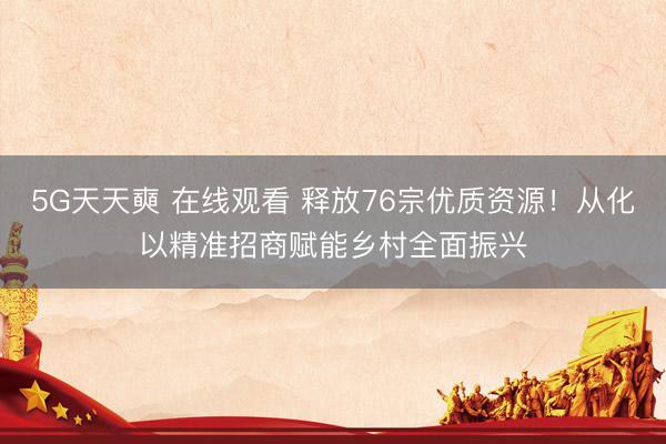5G天天奭 在线观看 释放76宗优质资源！从化以精准招商赋能乡村全面振兴
