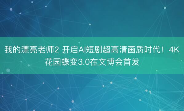 我的漂亮老师2 开启AI短剧超高清画质时代！4K花园蝶变3.0在文博会首发
