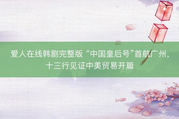 爱人在线韩剧完整版 “中国皇后号”首航广州，十三行见证中美贸易开篇