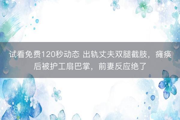 试看免费120秒动态 出轨丈夫双腿截肢，瘫痪后被护工扇巴掌，前妻反应绝了