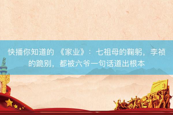 快播你知道的 《家业》：七祖母的鞠躬，李祯的跪别，都被六爷一句话道出根本