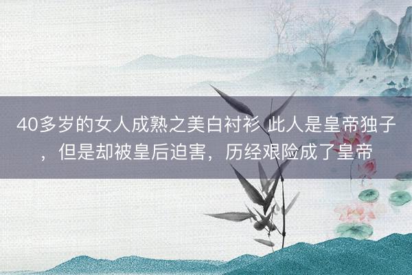 40多岁的女人成熟之美白衬衫 此人是皇帝独子，但是却被皇后迫害，历经艰险成了皇帝