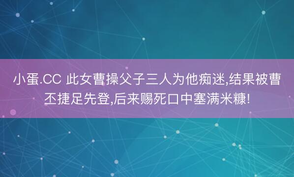 小蛋.CC 此女曹操父子三人为他痴迷，结果被曹丕捷足先登，后来赐死口中塞满米糠!