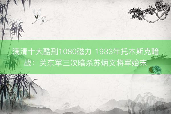 满清十大酷刑1080磁力 1933年托木斯克暗战：关东军三次暗杀苏炳文将军始末