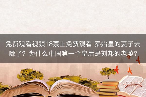 免费观看视频18禁止免费观看 秦始皇的妻子去哪了？为什么中国第一个皇后是刘邦的老婆？