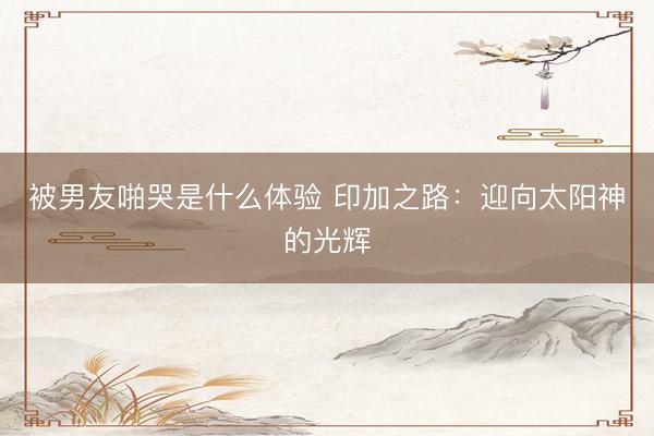 被男友啪哭是什么体验 印加之路：迎向太阳神的光辉