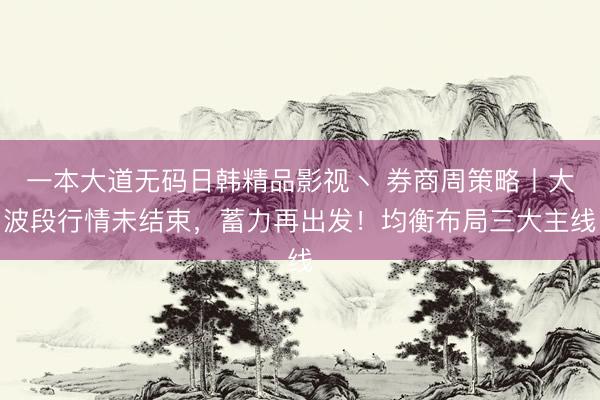 一本大道无码日韩精品影视丶 券商周策略丨大波段行情未结束，蓄力再出发！均衡布局三大主线
