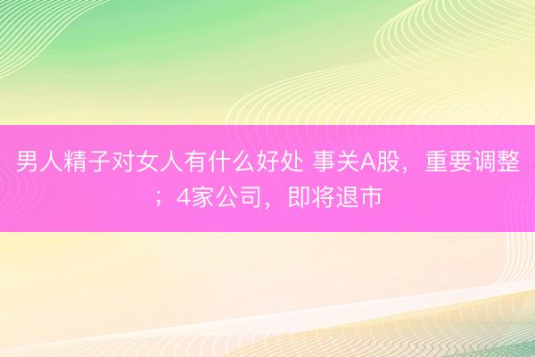 男人精子对女人有什么好处 事关A股，重要调整；4家公司，即将退市