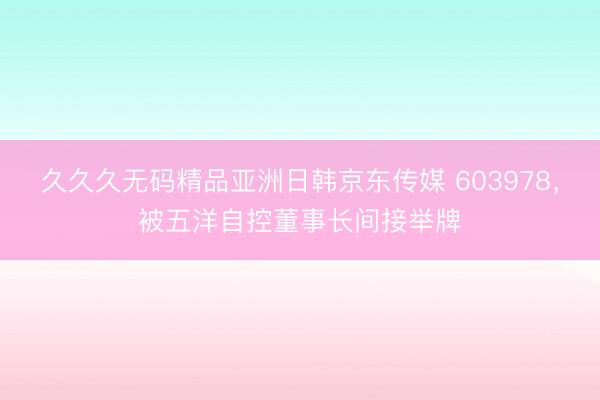 久久久无码精品亚洲日韩京东传媒 603978，被五洋自控董事长间接举牌
