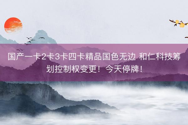 国产一卡2卡3卡四卡精品国色无边 和仁科技筹划控制权变更！今天停牌！