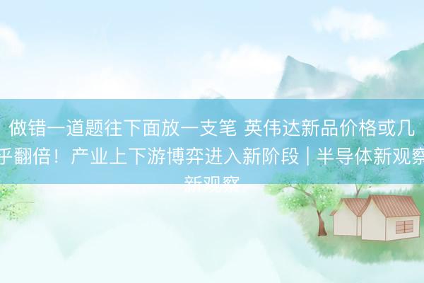 做错一道题往下面放一支笔 英伟达新品价格或几乎翻倍！产业上下游博弈进入新阶段 | 半导体新观察