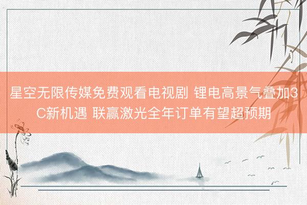 星空无限传媒免费观看电视剧 锂电高景气叠加3C新机遇 联赢激光全年订单有望超预期