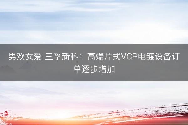 男欢女爱 三孚新科：高端片式VCP电镀设备订单逐步增加