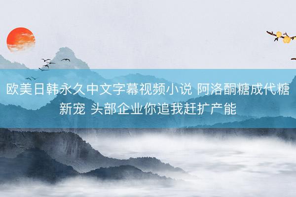 欧美日韩永久中文字幕视频小说 阿洛酮糖成代糖新宠 头部企业你追我赶扩产能