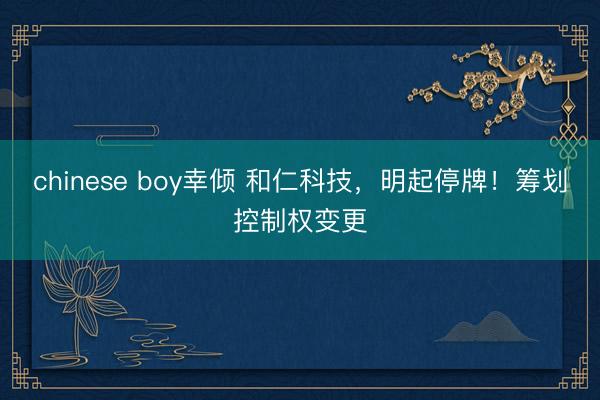 chinese boy幸倾 和仁科技，明起停牌！筹划控制权变更