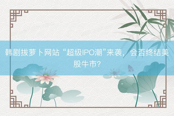 韩剧拔萝卜网站 “超级IPO潮”来袭，会否终结美股牛市？