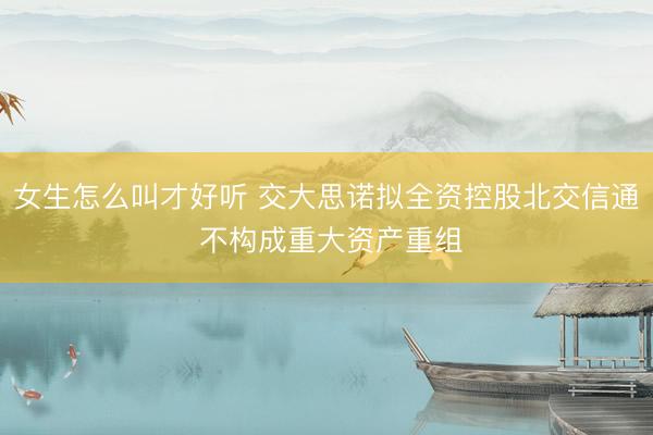 女生怎么叫才好听 交大思诺拟全资控股北交信通 不构成重大资产重组