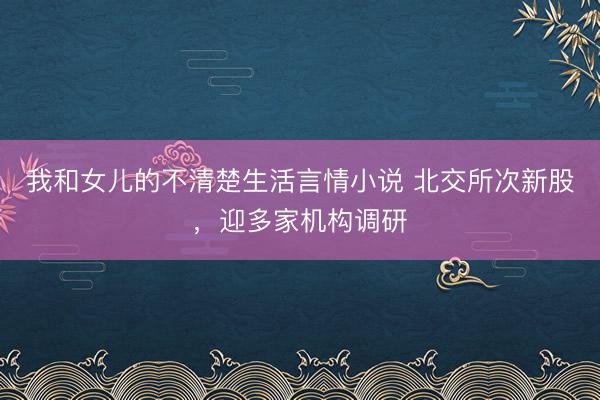 我和女儿的不清楚生活言情小说 北交所次新股，迎多家机构调研