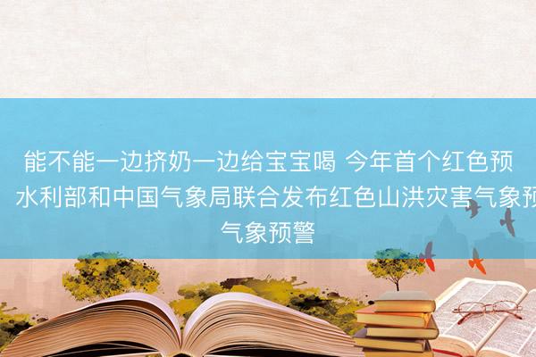 能不能一边挤奶一边给宝宝喝 今年首个红色预警！水利部和中国气象局联合发布红色山洪灾害气象预警