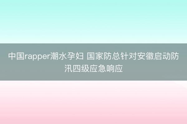 中国rapper潮水孕妇 国家防总针对安徽启动防汛四级应急响应