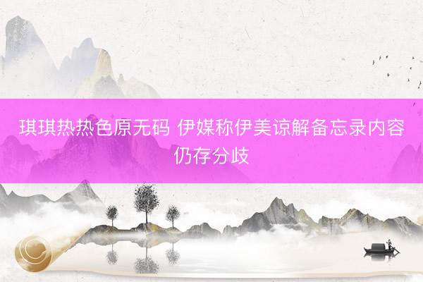 琪琪热热色原无码 伊媒称伊美谅解备忘录内容仍存分歧