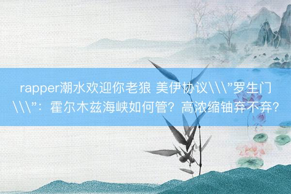 rapper潮水欢迎你老狼 美伊协议\＂罗生门\＂：霍尔木兹海峡如何管？高浓缩铀弃不弃？