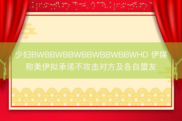 少妇BWBBWBBWBBWBBWBBWHD 伊媒称美伊拟承诺不攻击对方及各自盟友